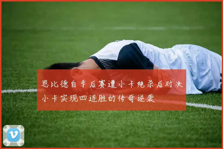 恩比德自季后赛遭小卡绝杀后对决小卡实现四连胜的传奇逆袭