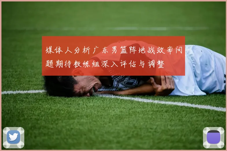 媒体人分析广东男篮阵地战效率问题期待教练组深入评估与调整