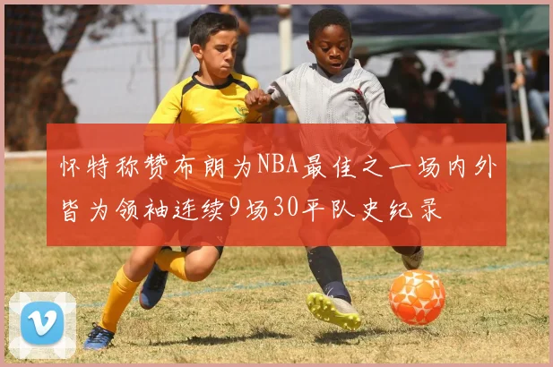 怀特称赞布朗为NBA最佳之一场内外皆为领袖连续9场30平队史纪录