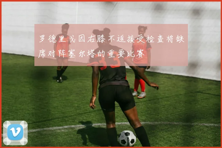 罗德里戈因右膝不适接受检查将缺席对阵塞尔塔的重要比赛