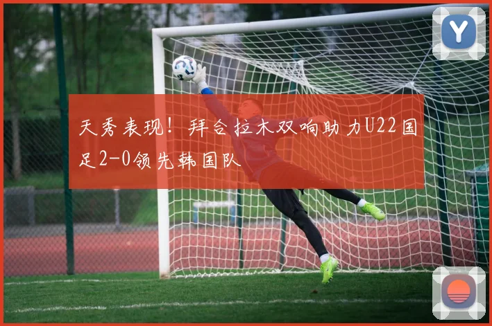 天秀表现！拜合拉木双响助力U22国足2-0领先韩国队