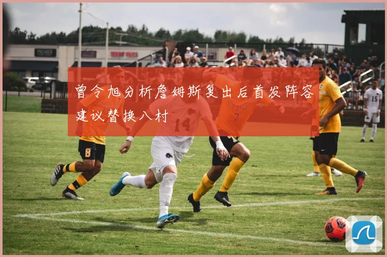 曾令旭分析詹姆斯复出后首发阵容建议替换八村塁