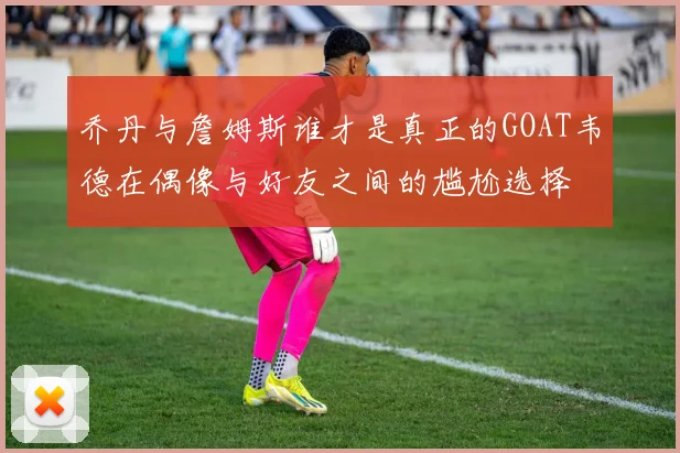 乔丹与詹姆斯谁才是真正的GOAT韦德在偶像与好友之间的尴尬选择