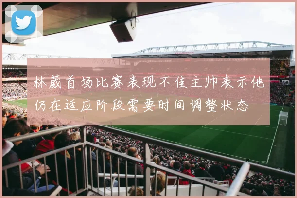 林葳首场比赛表现不佳主帅表示他仍在适应阶段需要时间调整状态