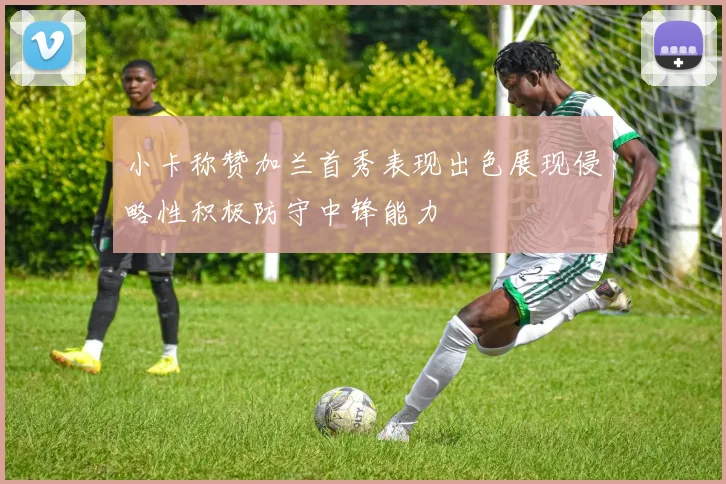 小卡称赞加兰首秀表现出色展现侵略性积极防守中锋能力