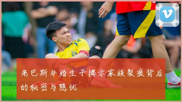 老巴斯非婚生子揭示家族裂痕背后的秘密与隐忧
