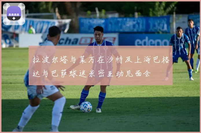 拉波尔塔与莱万在沙特及上海巴格达与巴萨球迷亲密互动见面会