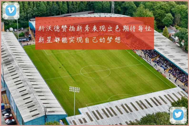 科沃德赞扬新秀表现出色期待每位新星都能实现自己的梦想