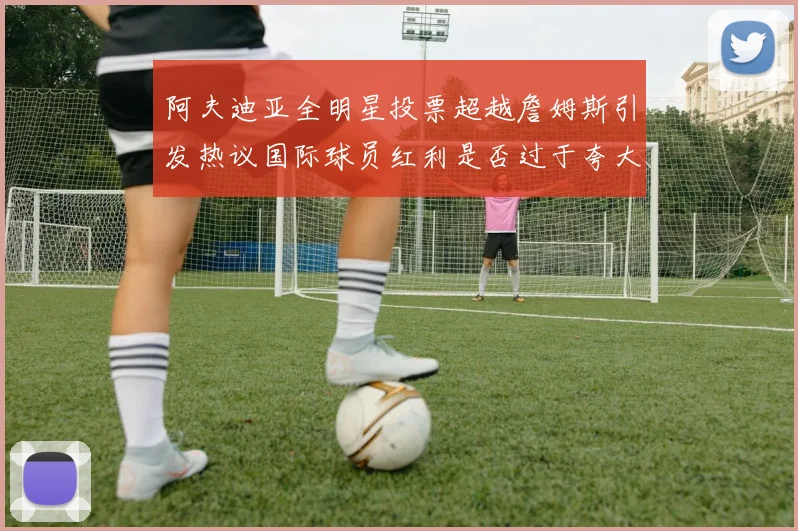 阿夫迪亚全明星投票超越詹姆斯引发热议国际球员红利是否过于夸大