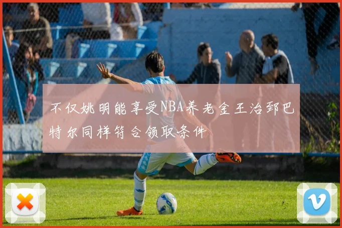 不仅姚明能享受NBA养老金王治郅巴特尔同样符合领取条件