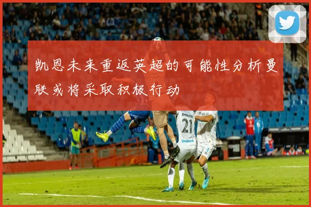 凯恩未来重返英超的可能性分析曼联或将采取积极行动