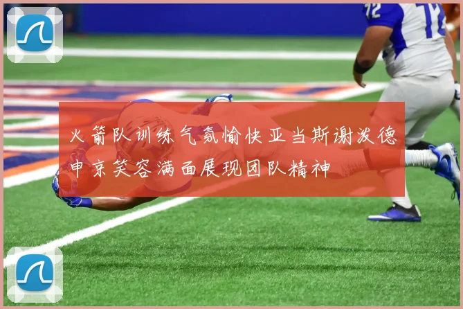 火箭队训练气氛愉快亚当斯谢泼德申京笑容满面展现团队精神